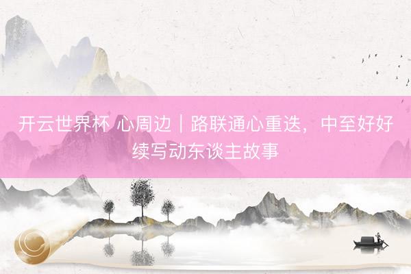 开云世界杯 心周边|路联通心重迭,中至好好续写动东谈主故事
