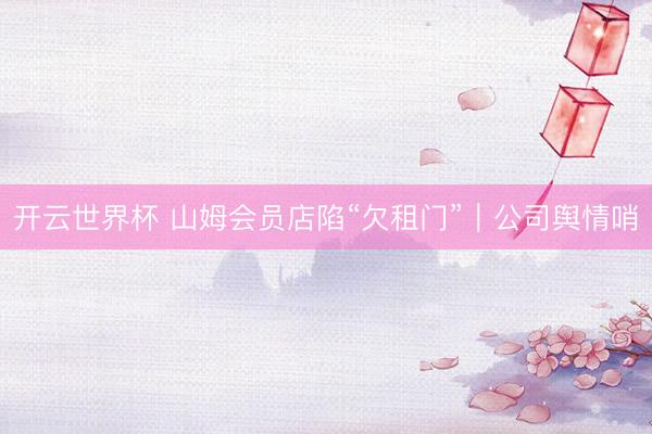 开云世界杯 山姆会员店陷“欠租门”|公司舆情哨