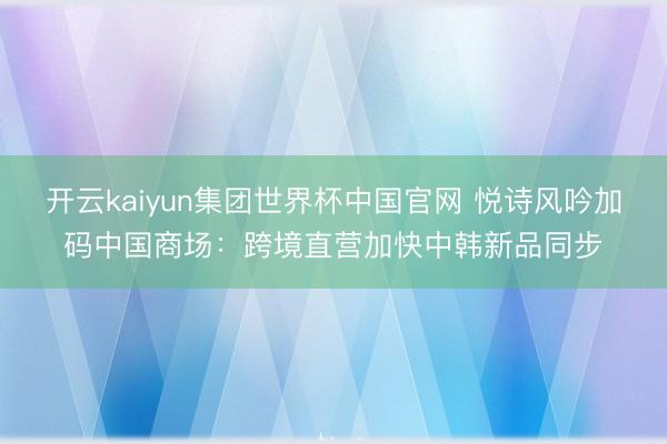 开云kaiyun集团世界杯中国官网 悦诗风吟加码中国商场:跨境直营加快中韩新品同步