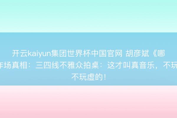 开云kaiyun集团世界杯中国官网 胡彦斌《哪吒》炸场真相:三四线不雅众拍桌:这才叫真音乐,不玩虚的!