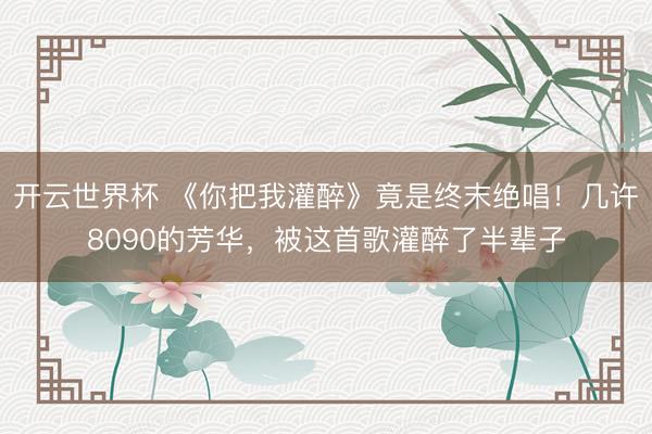 开云世界杯 《你把我灌醉》竟是终末绝唱!几许8090的芳华,被这首歌灌醉了半辈子