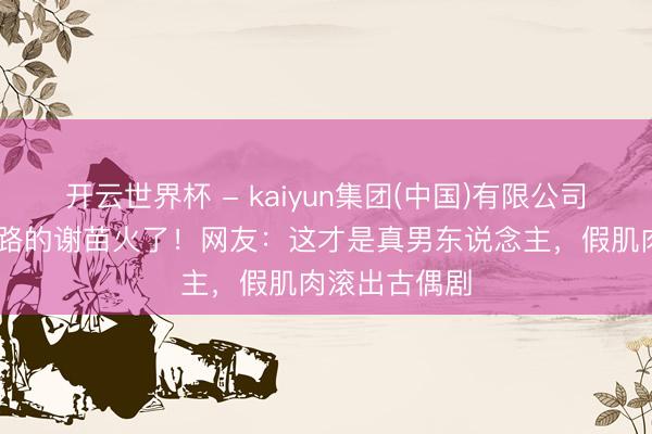 开云世界杯 - kaiyun集团(中国)有限公司 光脚跑烫马路的谢苗火了!网友:这才是真男东说念主,假肌肉滚出古偶剧