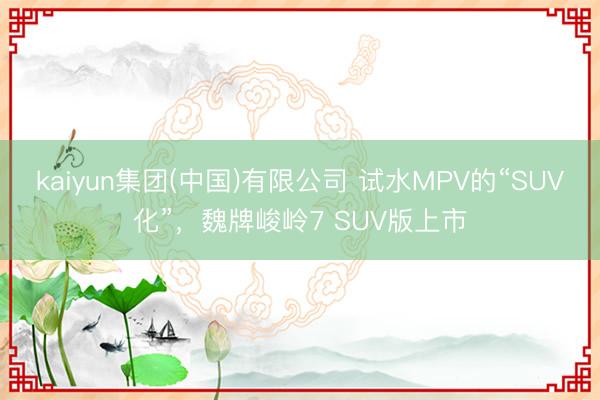 kaiyun集团(中国)有限公司 试水MPV的“SUV化”,魏牌峻岭7 SUV版上市