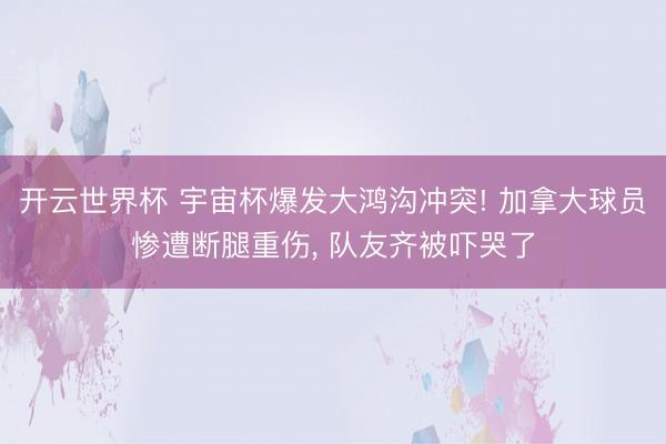 开云世界杯 宇宙杯爆发大鸿沟冲突! 加拿大球员惨遭断腿重伤, 队友齐被吓哭了