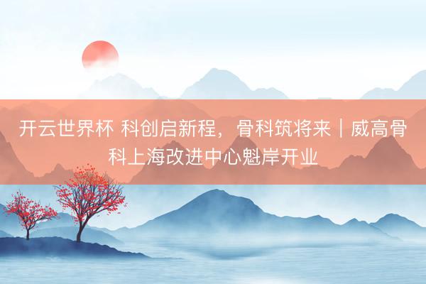开云世界杯 科创启新程,骨科筑将来|威高骨科上海改进中心魁岸开业
