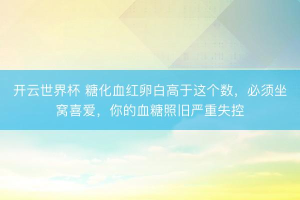 开云世界杯 糖化血红卵白高于这个数,必须坐窝喜爱,你的血糖照旧严重失控