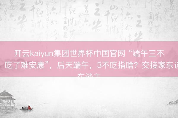 开云kaiyun集团世界杯中国官网 “端午三不吃,吃了难安康”,后天端午,3不吃指啥?交接家东谈主