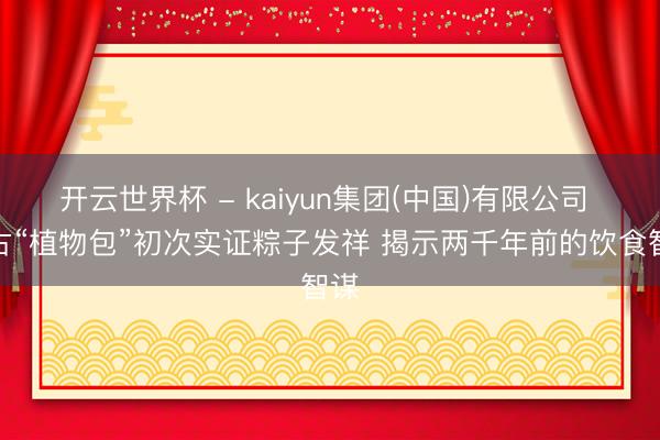 开云世界杯 - kaiyun集团(中国)有限公司 考古“植物包”初次实证粽子发祥 揭示两千年前的饮食智谋
