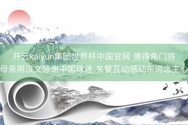 开云kaiyun集团世界杯中国官网 佛得角门将母亲用汉文感谢中国球迷 关爱互动感动东说念主心