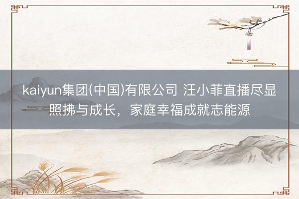 kaiyun集团(中国)有限公司 汪小菲直播尽显照拂与成长,家庭幸福成就志能源