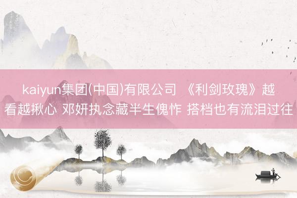 kaiyun集团(中国)有限公司 《利剑玫瑰》越看越揪心 邓妍执念藏半生傀怍 搭档也有流泪过往