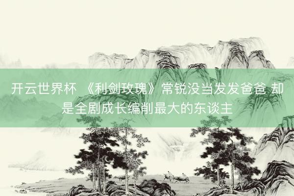 开云世界杯 《利剑玫瑰》常锐没当发发爸爸 却是全剧成长编削最大的东谈主